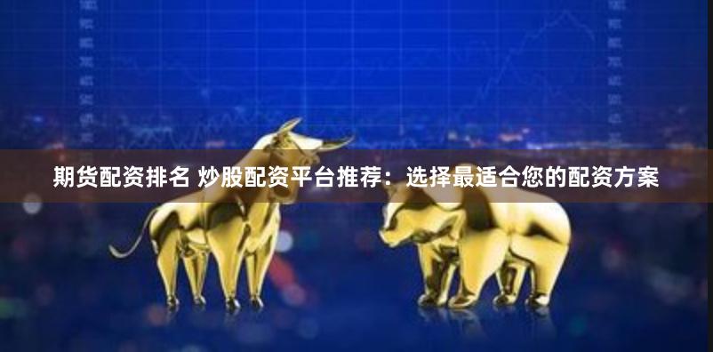 期货配资排名 炒股配资平台推荐：选择最适合您的配资方案