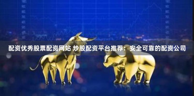 配资优秀股票配资网站 炒股配资平台推荐：安全可靠的配资公司