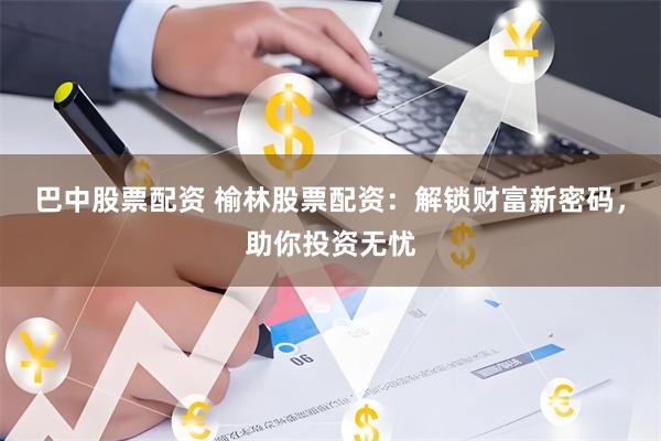巴中股票配资 榆林股票配资：解锁财富新密码，助你投资无忧