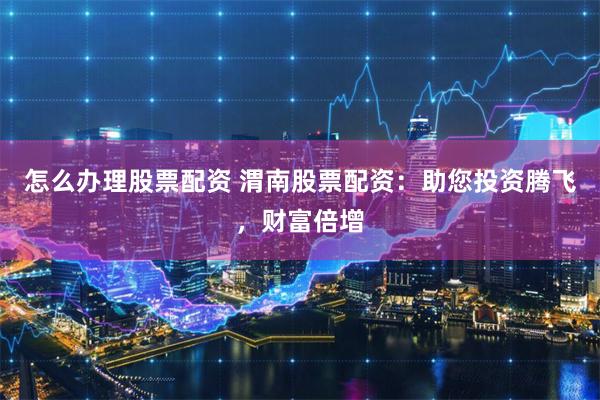 怎么办理股票配资 渭南股票配资：助您投资腾飞，财富倍增
