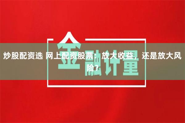 炒股配资选 网上配资股票：放大收益，还是放大风险？