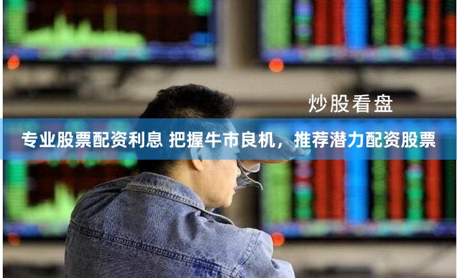 专业股票配资利息 把握牛市良机，推荐潜力配资股票