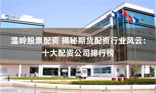温岭股票配资 揭秘期货配资行业风云：十大配资公司排行榜