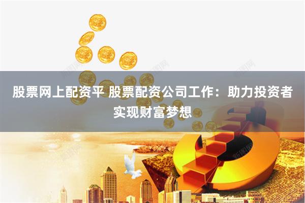 股票网上配资平 股票配资公司工作：助力投资者实现财富梦想