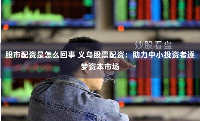 股市配资是怎么回事 义乌股票配资：助力中小投资者逐梦资本市场