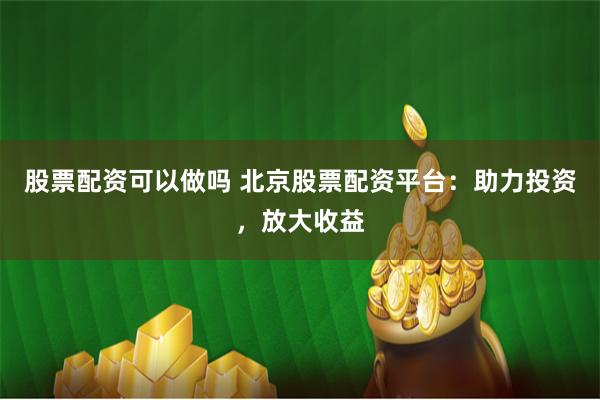 股票配资可以做吗 北京股票配资平台：助力投资，放大收益