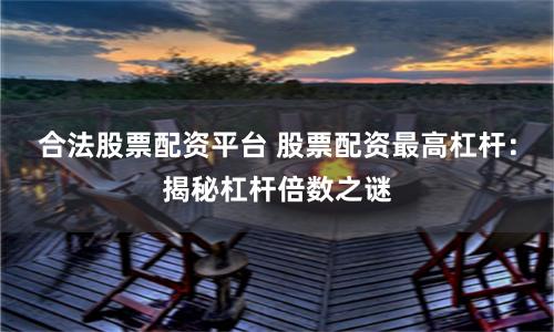 合法股票配资平台 股票配资最高杠杆：揭秘杠杆倍数之谜